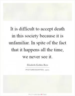 It is difficult to accept death in this society because it is unfamiliar. In spite of the fact that it happens all the time, we never see it Picture Quote #1