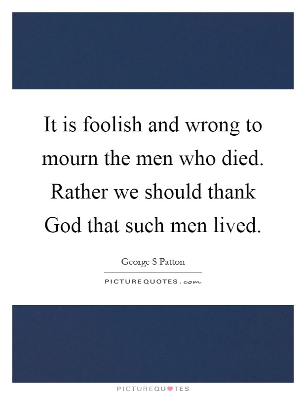 It is foolish and wrong to mourn the men who died. Rather we should thank God that such men lived Picture Quote #1