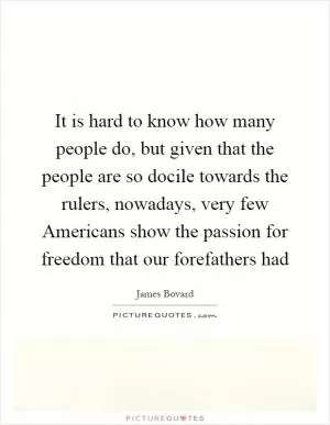 It is hard to know how many people do, but given that the people are so docile towards the rulers, nowadays, very few Americans show the passion for freedom that our forefathers had Picture Quote #1