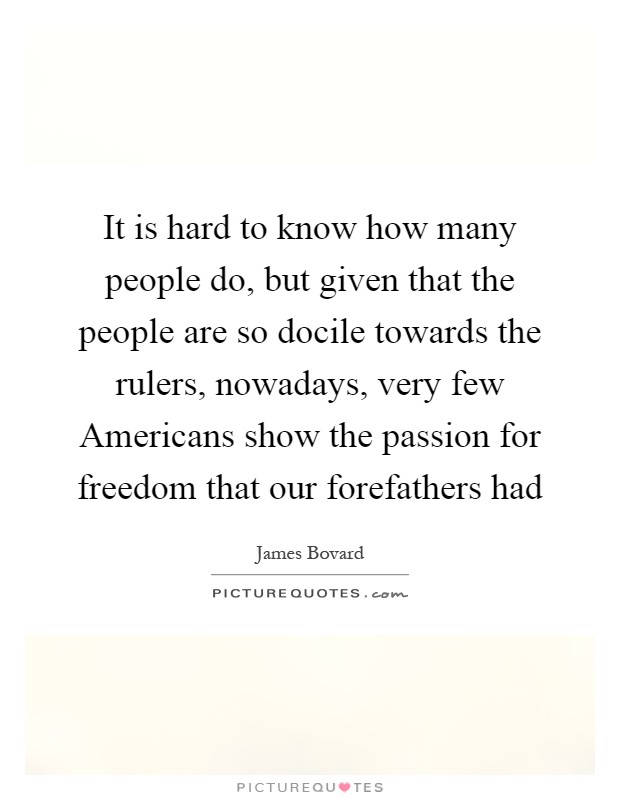 It is hard to know how many people do, but given that the people are so docile towards the rulers, nowadays, very few Americans show the passion for freedom that our forefathers had Picture Quote #1