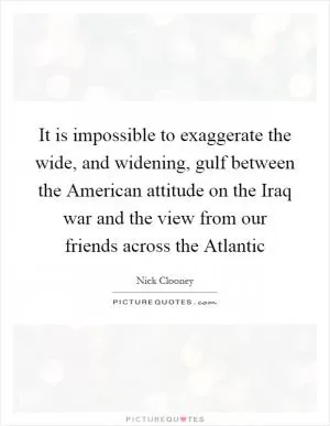 It is impossible to exaggerate the wide, and widening, gulf between the American attitude on the Iraq war and the view from our friends across the Atlantic Picture Quote #1
