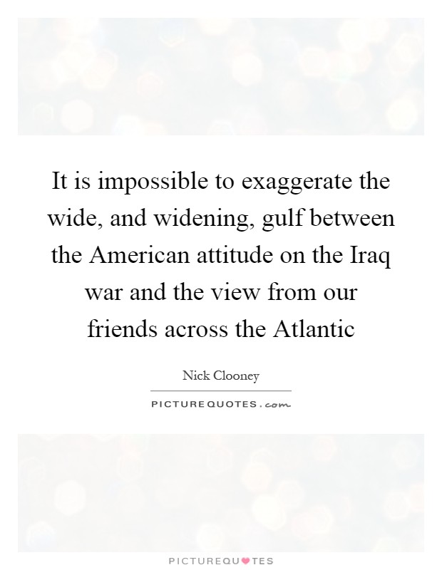 It is impossible to exaggerate the wide, and widening, gulf between the American attitude on the Iraq war and the view from our friends across the Atlantic Picture Quote #1