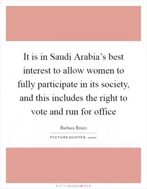 It is in Saudi Arabia’s best interest to allow women to fully participate in its society, and this includes the right to vote and run for office Picture Quote #1