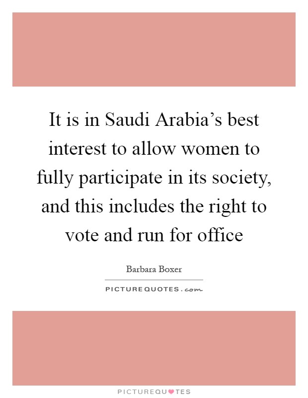 It is in Saudi Arabia's best interest to allow women to fully participate in its society, and this includes the right to vote and run for office Picture Quote #1