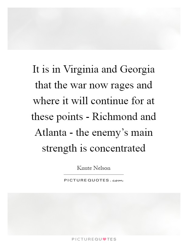 It is in Virginia and Georgia that the war now rages and where it will continue for at these points - Richmond and Atlanta - the enemy's main strength is concentrated Picture Quote #1