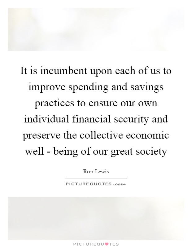 It is incumbent upon each of us to improve spending and savings practices to ensure our own individual financial security and preserve the collective economic well - being of our great society Picture Quote #1