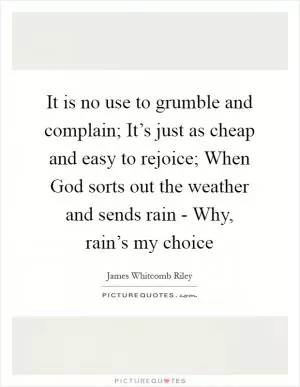 It is no use to grumble and complain; It’s just as cheap and easy to rejoice; When God sorts out the weather and sends rain - Why, rain’s my choice Picture Quote #1