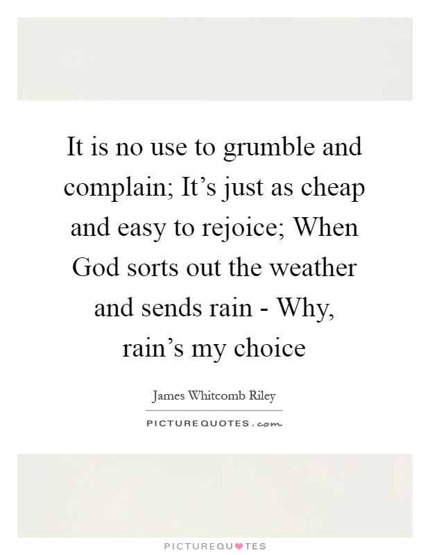 It is no use to grumble and complain; It's just as cheap and easy to rejoice; When God sorts out the weather and sends rain - Why, rain's my choice Picture Quote #1