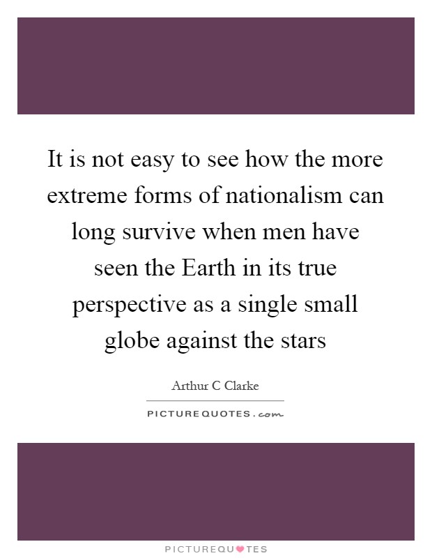 It is not easy to see how the more extreme forms of nationalism can long survive when men have seen the Earth in its true perspective as a single small globe against the stars Picture Quote #1