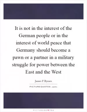 It is not in the interest of the German people or in the interest of world peace that Germany should become a pawn or a partner in a military struggle for power between the East and the West Picture Quote #1