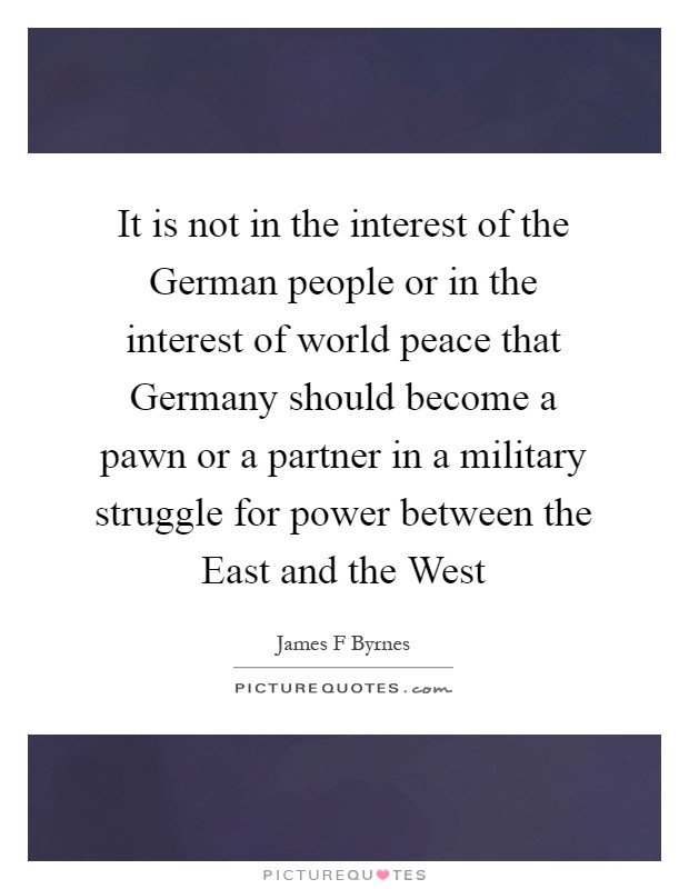 It is not in the interest of the German people or in the interest of world peace that Germany should become a pawn or a partner in a military struggle for power between the East and the West Picture Quote #1