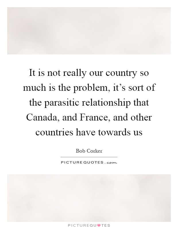 It is not really our country so much is the problem, it's sort of the parasitic relationship that Canada, and France, and other countries have towards us Picture Quote #1