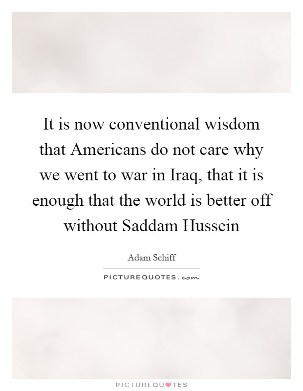 It is now conventional wisdom that Americans do not care why we went to war in Iraq, that it is enough that the world is better off without Saddam Hussein Picture Quote #1