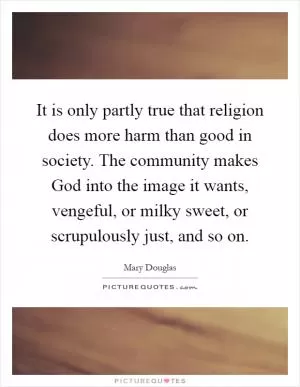 It is only partly true that religion does more harm than good in society. The community makes God into the image it wants, vengeful, or milky sweet, or scrupulously just, and so on Picture Quote #1