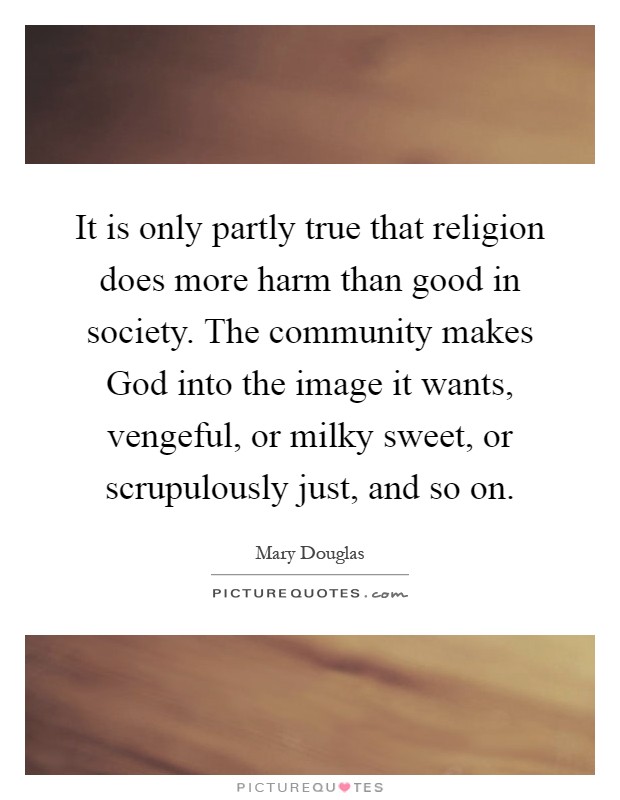 It is only partly true that religion does more harm than good in society. The community makes God into the image it wants, vengeful, or milky sweet, or scrupulously just, and so on Picture Quote #1