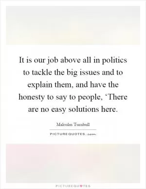 It is our job above all in politics to tackle the big issues and to explain them, and have the honesty to say to people, ‘There are no easy solutions here Picture Quote #1