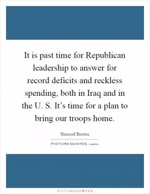 It is past time for Republican leadership to answer for record deficits and reckless spending, both in Iraq and in the U. S. It’s time for a plan to bring our troops home Picture Quote #1