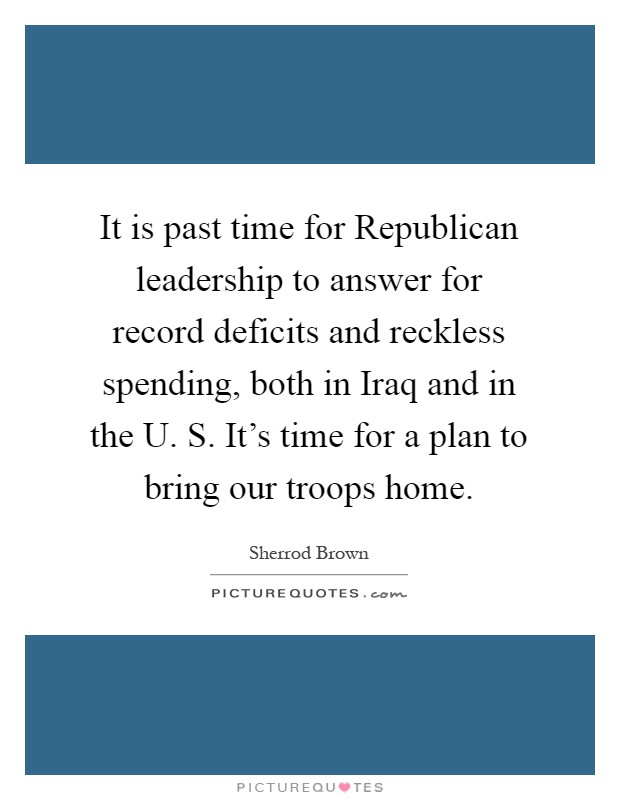 It is past time for Republican leadership to answer for record deficits and reckless spending, both in Iraq and in the U. S. It's time for a plan to bring our troops home Picture Quote #1