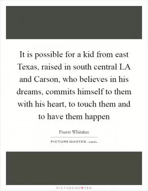 It is possible for a kid from east Texas, raised in south central LA and Carson, who believes in his dreams, commits himself to them with his heart, to touch them and to have them happen Picture Quote #1