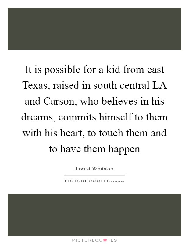 It is possible for a kid from east Texas, raised in south central LA and Carson, who believes in his dreams, commits himself to them with his heart, to touch them and to have them happen Picture Quote #1
