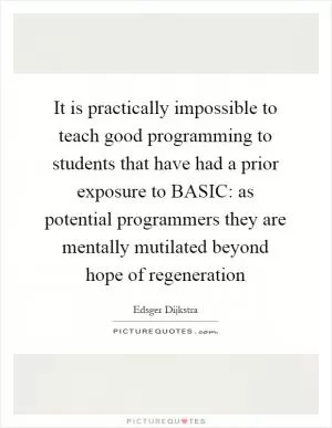 It is practically impossible to teach good programming to students that have had a prior exposure to BASIC: as potential programmers they are mentally mutilated beyond hope of regeneration Picture Quote #1