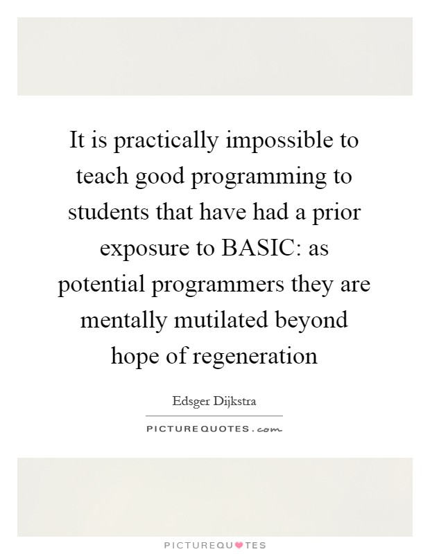 It is practically impossible to teach good programming to students that have had a prior exposure to BASIC: as potential programmers they are mentally mutilated beyond hope of regeneration Picture Quote #1
