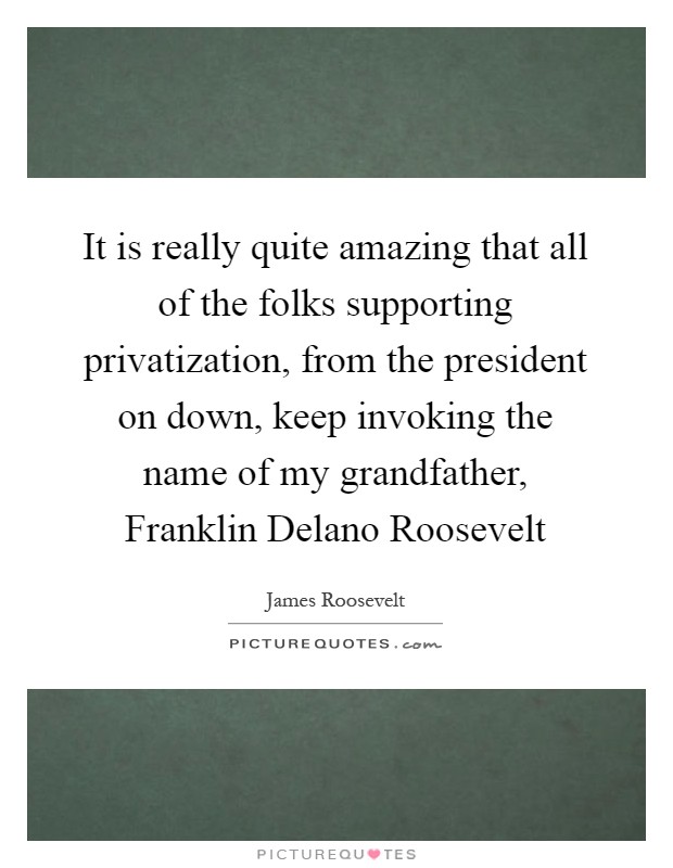 It is really quite amazing that all of the folks supporting privatization, from the president on down, keep invoking the name of my grandfather, Franklin Delano Roosevelt Picture Quote #1