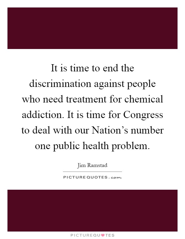 It is time to end the discrimination against people who need treatment for chemical addiction. It is time for Congress to deal with our Nation's number one public health problem Picture Quote #1