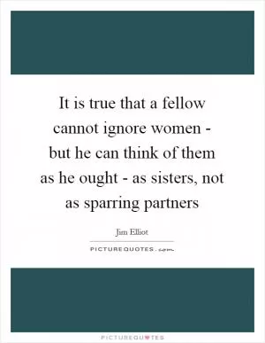 It is true that a fellow cannot ignore women - but he can think of them as he ought - as sisters, not as sparring partners Picture Quote #1