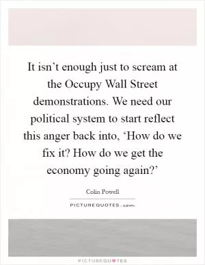 It isn’t enough just to scream at the Occupy Wall Street demonstrations. We need our political system to start reflect this anger back into, ‘How do we fix it? How do we get the economy going again?’ Picture Quote #1