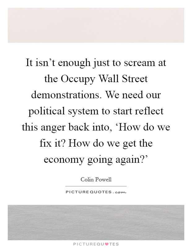 It isn't enough just to scream at the Occupy Wall Street demonstrations. We need our political system to start reflect this anger back into, ‘How do we fix it? How do we get the economy going again?' Picture Quote #1