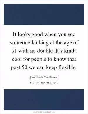 It looks good when you see someone kicking at the age of 51 with no double. It’s kinda cool for people to know that past 50 we can keep flexible Picture Quote #1
