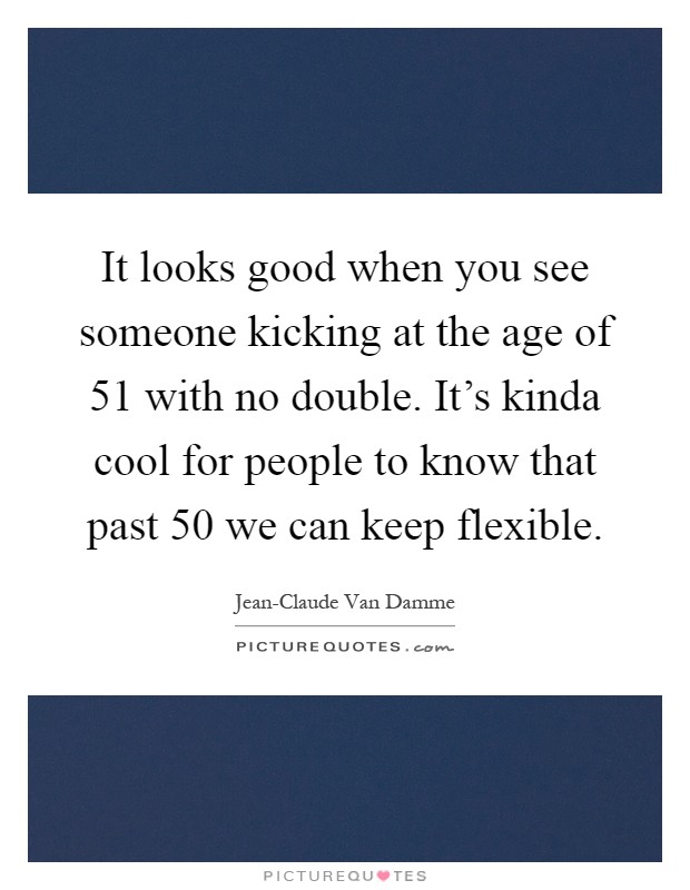 It looks good when you see someone kicking at the age of 51 with no double. It's kinda cool for people to know that past 50 we can keep flexible Picture Quote #1