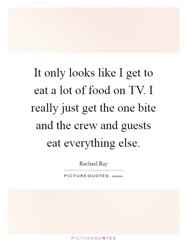 It only looks like I get to eat a lot of food on TV. I really just get the one bite and the crew and guests eat everything else Picture Quote #1