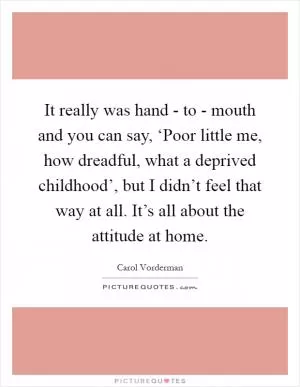 It really was hand - to - mouth and you can say, ‘Poor little me, how dreadful, what a deprived childhood’, but I didn’t feel that way at all. It’s all about the attitude at home Picture Quote #1