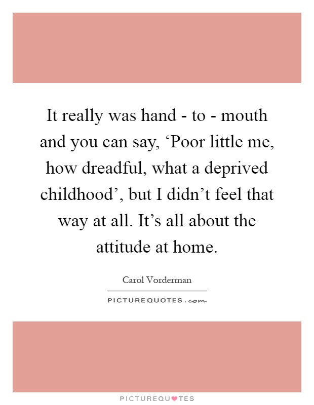 It really was hand - to - mouth and you can say, ‘Poor little me, how dreadful, what a deprived childhood', but I didn't feel that way at all. It's all about the attitude at home Picture Quote #1