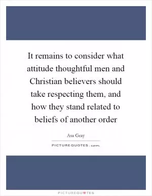 It remains to consider what attitude thoughtful men and Christian believers should take respecting them, and how they stand related to beliefs of another order Picture Quote #1