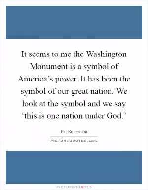 It seems to me the Washington Monument is a symbol of America’s power. It has been the symbol of our great nation. We look at the symbol and we say ‘this is one nation under God.’ Picture Quote #1