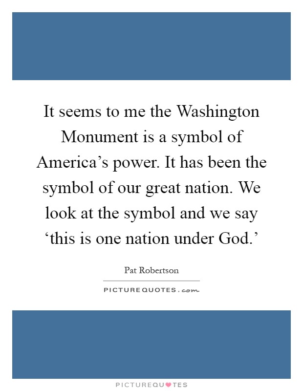 It seems to me the Washington Monument is a symbol of America's power. It has been the symbol of our great nation. We look at the symbol and we say ‘this is one nation under God.' Picture Quote #1