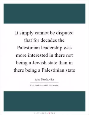 It simply cannot be disputed that for decades the Palestinian leadership was more interested in there not being a Jewish state than in there being a Palestinian state Picture Quote #1