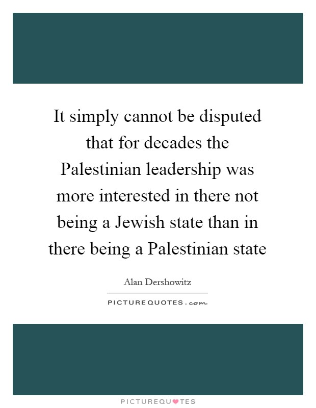 It simply cannot be disputed that for decades the Palestinian leadership was more interested in there not being a Jewish state than in there being a Palestinian state Picture Quote #1