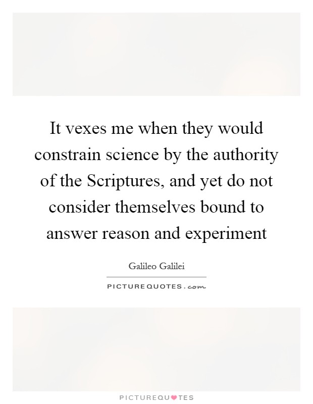 It vexes me when they would constrain science by the authority of the Scriptures, and yet do not consider themselves bound to answer reason and experiment Picture Quote #1