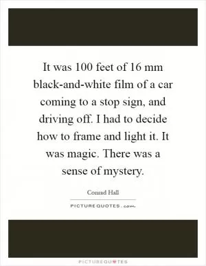 It was 100 feet of 16 mm black-and-white film of a car coming to a stop sign, and driving off. I had to decide how to frame and light it. It was magic. There was a sense of mystery Picture Quote #1