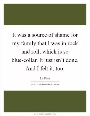 It was a source of shame for my family that I was in rock and roll, which is so blue-collar. It just isn’t done. And I felt it, too Picture Quote #1