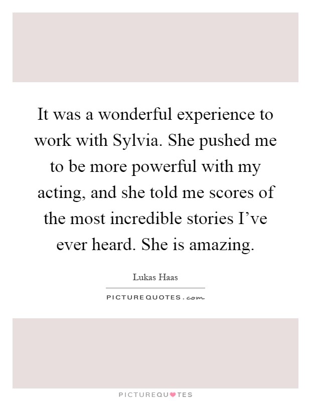 It was a wonderful experience to work with Sylvia. She pushed me to be more powerful with my acting, and she told me scores of the most incredible stories I've ever heard. She is amazing Picture Quote #1