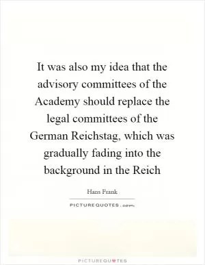 It was also my idea that the advisory committees of the Academy should replace the legal committees of the German Reichstag, which was gradually fading into the background in the Reich Picture Quote #1