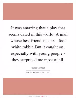 It was amazing that a play that seems dated in this world. A man whose best friend is a six - foot white rabbit. But it caught on, especially with young people - they surprised me most of all Picture Quote #1