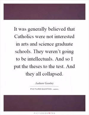 It was generally believed that Catholics were not interested in arts and science graduate schools. They weren’t going to be intellectuals. And so I put the theses to the test. And they all collapsed Picture Quote #1