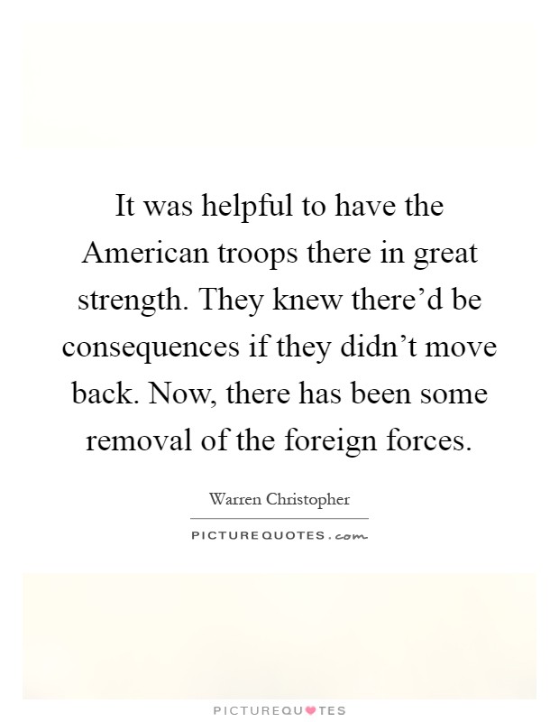 It was helpful to have the American troops there in great strength. They knew there'd be consequences if they didn't move back. Now, there has been some removal of the foreign forces Picture Quote #1