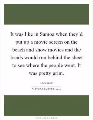 It was like in Samoa when they’d put up a movie screen on the beach and show movies and the locals would run behind the sheet to see where the people went. It was pretty grim Picture Quote #1